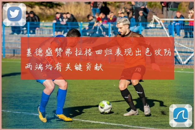 基德盛赞弗拉格回归表现出色攻防两端均有关键贡献