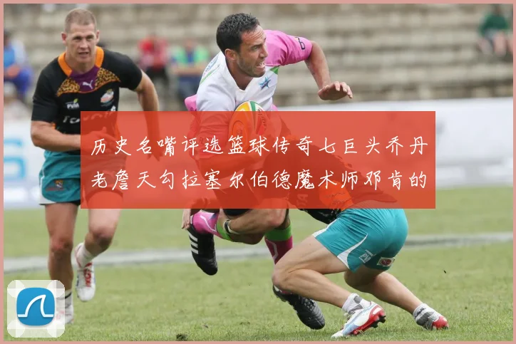 历史名嘴评选篮球传奇七巨头乔丹老詹天勾拉塞尔伯德魔术师邓肯的巅峰之路