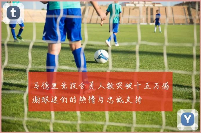 马德里竞技会员人数突破十五万感谢球迷们的热情与忠诚支持