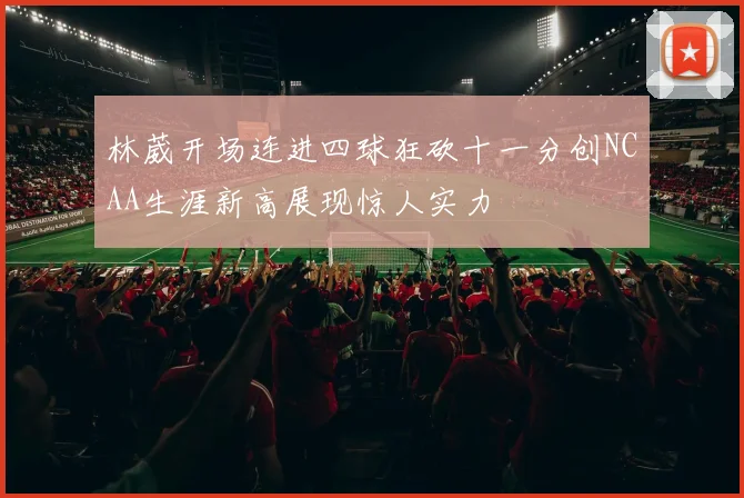 林葳开场连进四球狂砍十一分创NCAA生涯新高展现惊人实力