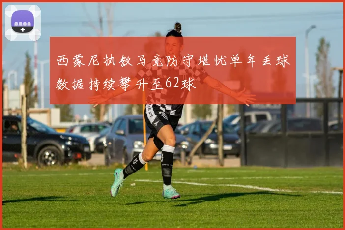 西蒙尼执教马竞防守堪忧单年丢球数据持续攀升至62球