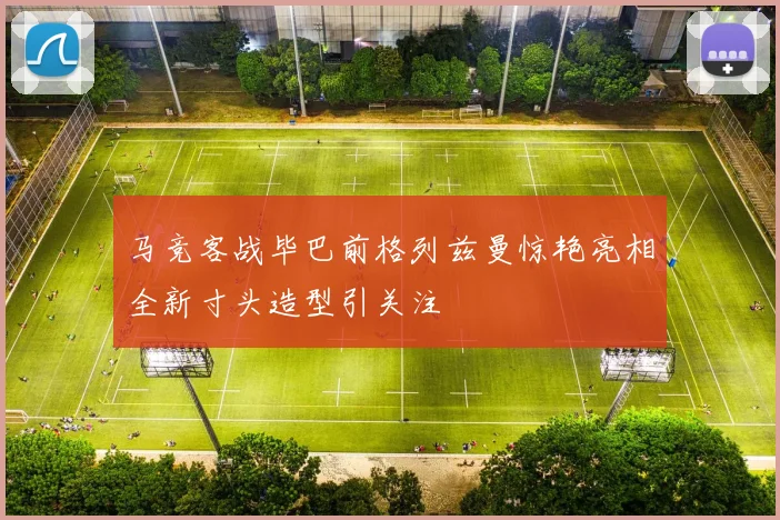 马竞客战毕巴前格列兹曼惊艳亮相全新寸头造型引关注