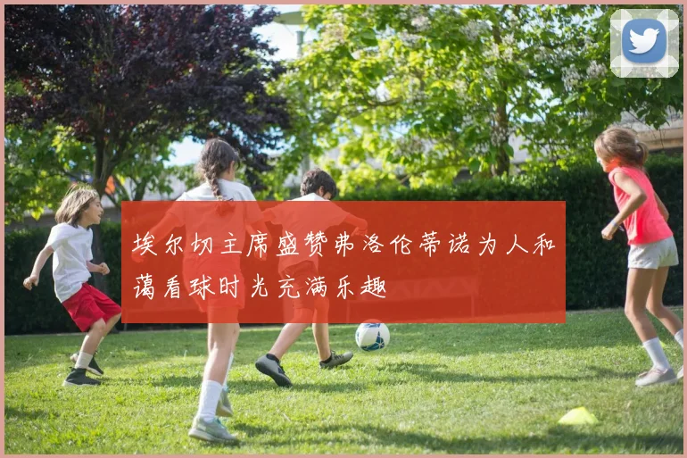 埃尔切主席盛赞弗洛伦蒂诺为人和蔼看球时光充满乐趣