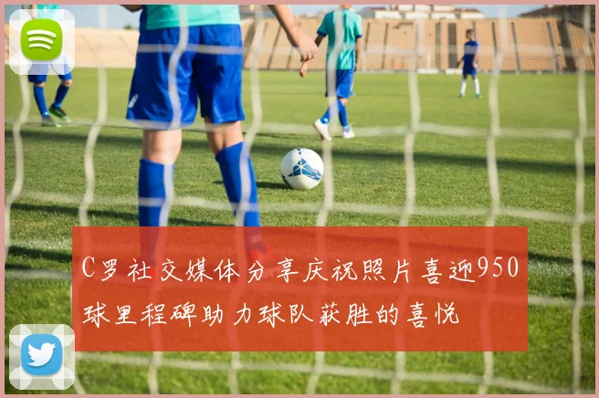 C罗社交媒体分享庆祝照片喜迎950球里程碑助力球队获胜的喜悦