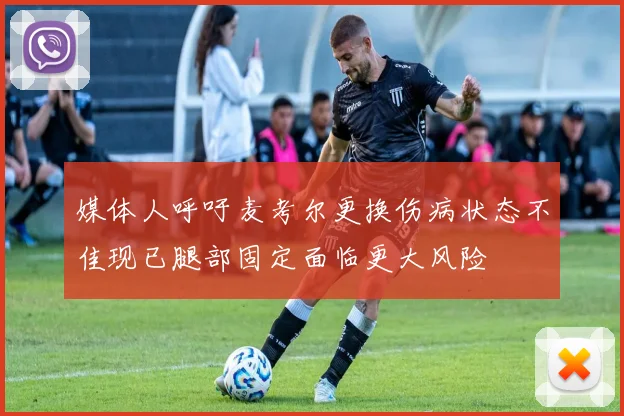 媒体人呼吁麦考尔更换伤病状态不佳现已腿部固定面临更大风险