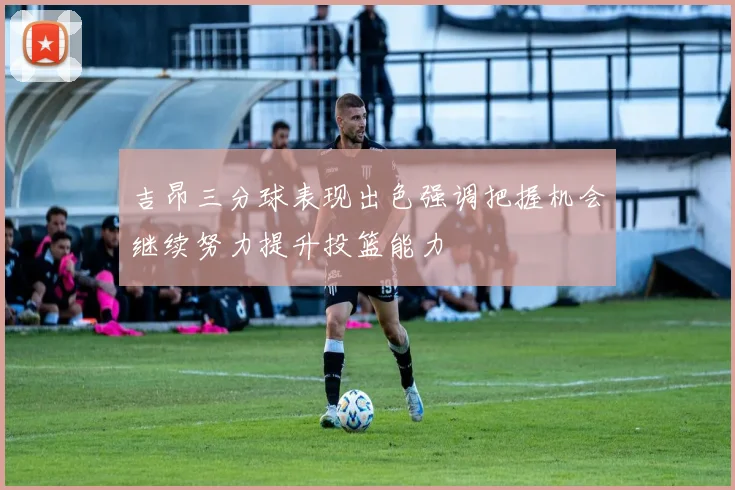 吉昂三分球表现出色强调把握机会继续努力提升投篮能力
