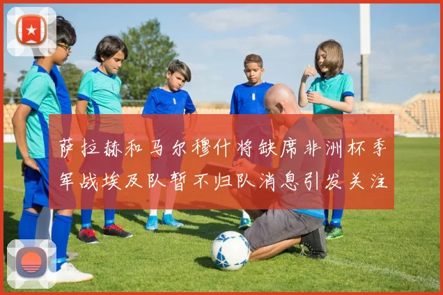 萨拉赫和马尔穆什将缺席非洲杯季军战埃及队暂不归队消息引发关注