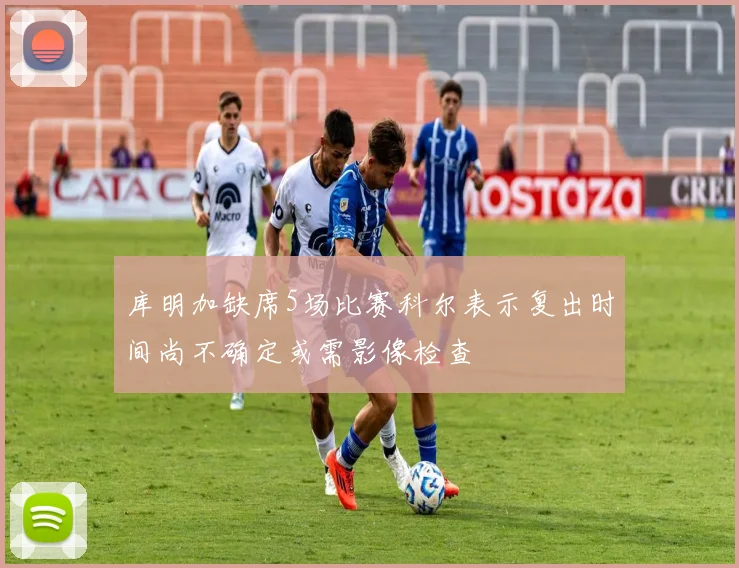 库明加缺席5场比赛科尔表示复出时间尚不确定或需影像检查