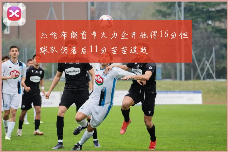 杰伦布朗首节火力全开独得16分但球队仍落后11分苦苦追赶