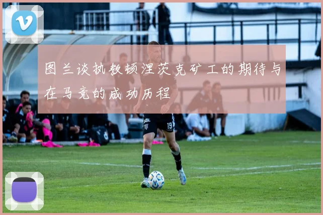 图兰谈执教顿涅茨克矿工的期待与在马竞的成功历程