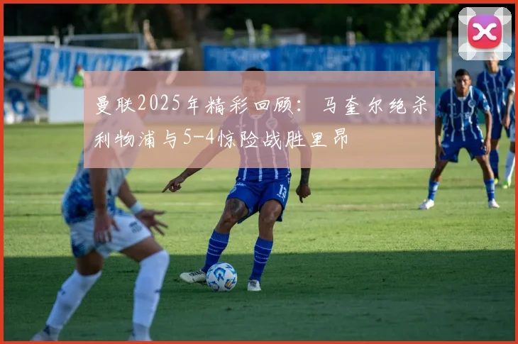 曼联2025年精彩回顾：马奎尔绝杀利物浦与5-4惊险战胜里昂