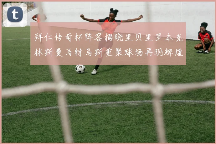 拜仁传奇杯阵容揭晓里贝里罗本克林斯曼马特乌斯重聚球场再现辉煌