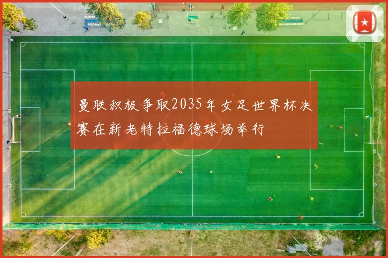 曼联积极争取2035年女足世界杯决赛在新老特拉福德球场举行