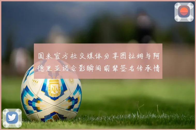 国米官方社交媒体分享图拉姆与阿德里亚诺合影瞬间前辈签名传承情怀
