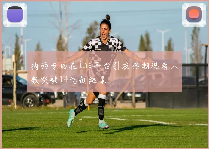 梅西专访在ins平台引发热潮观看人数突破14亿创纪录