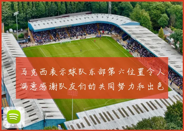 马克西表示球队东部第六位置令人满意感谢队友们的共同努力和出色表现