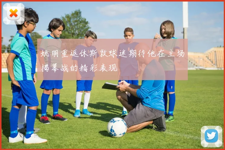 姚明重返休斯敦球迷期待他在主场揭幕战的精彩表现