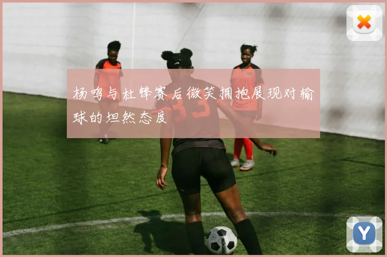 杨鸣与杜锋赛后微笑拥抱展现对输球的坦然态度