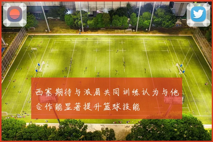 西塞期待与浓眉共同训练认为与他合作能显著提升篮球技能