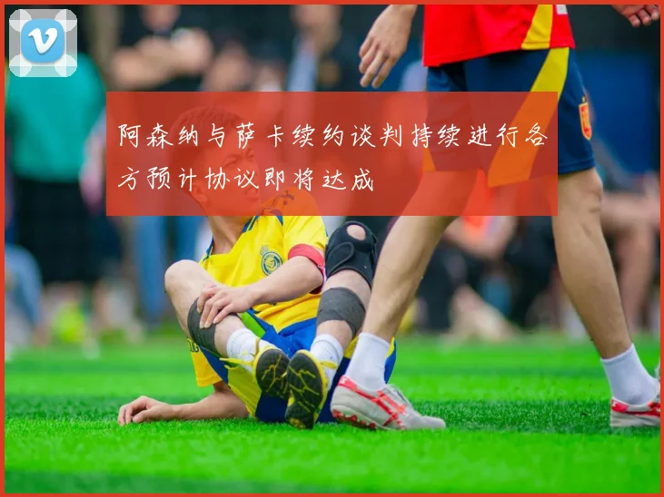 阿森纳与萨卡续约谈判持续进行各方预计协议即将达成