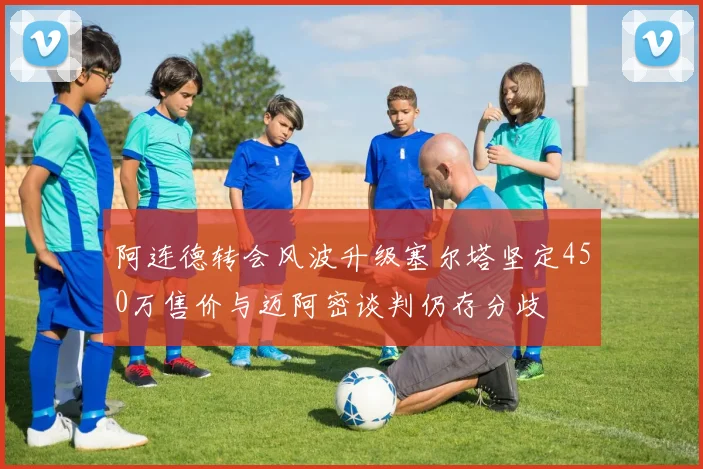 阿连德转会风波升级塞尔塔坚定450万售价与迈阿密谈判仍存分歧