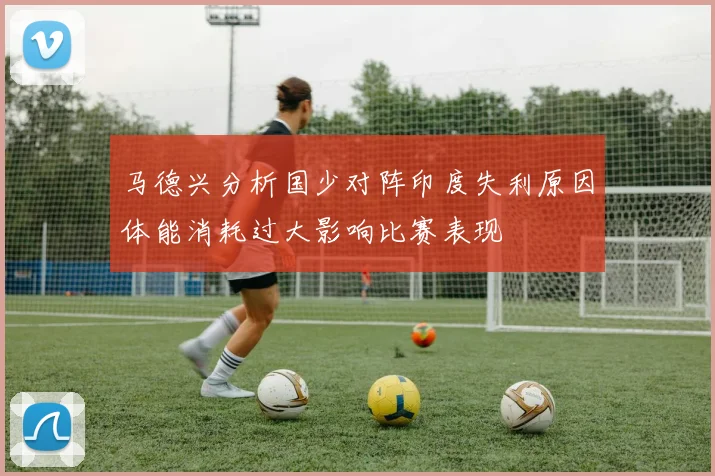 马德兴分析国少对阵印度失利原因体能消耗过大影响比赛表现