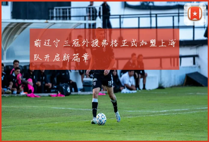 前辽宁三冠外援弗格正式加盟上海队开启新篇章