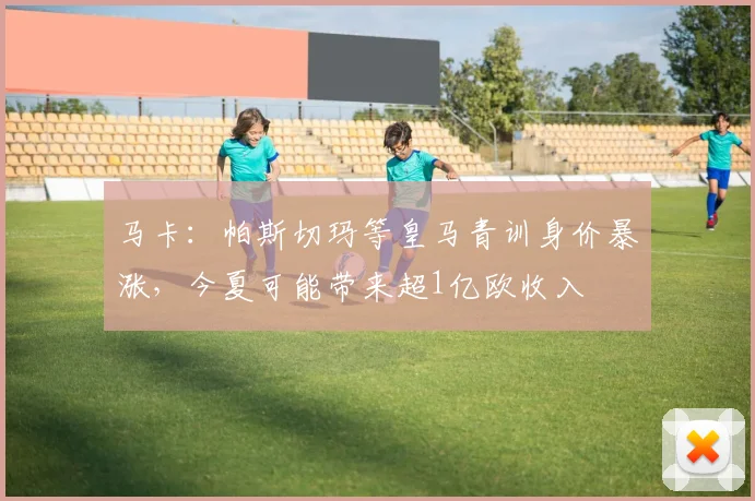 马卡：帕斯切玛等皇马青训身价暴涨，今夏可能带来超1亿欧收入