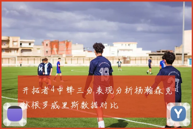 开拓者4中锋三分表现分析杨瀚森克林根罗威里斯数据对比