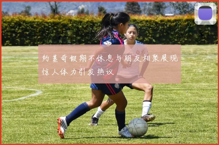 约基奇假期不休息与朋友相聚展现惊人体力引发热议