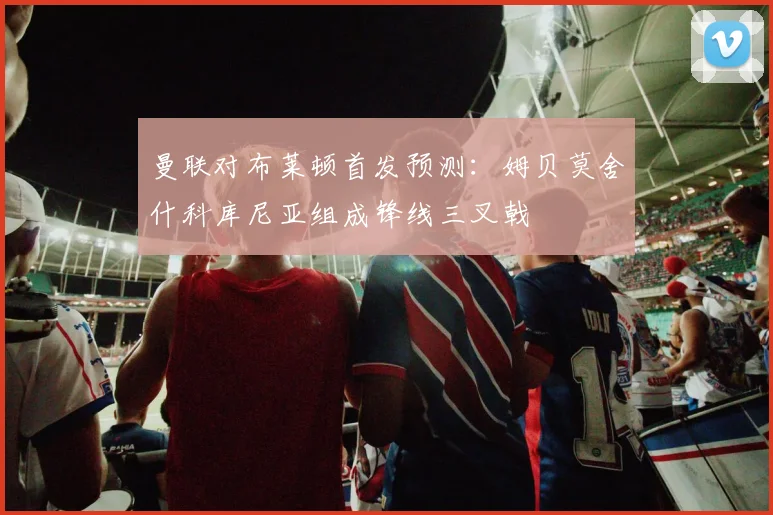 曼联对布莱顿首发预测：姆贝莫舍什科库尼亚组成锋线三叉戟