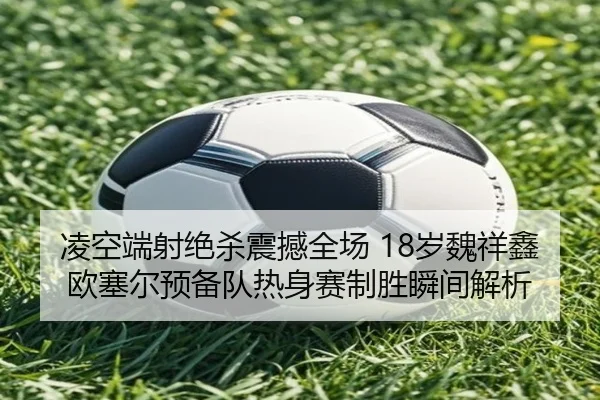 凌空端射绝杀震撼全场 18岁魏祥鑫欧塞尔预备队热身赛制胜瞬间解析